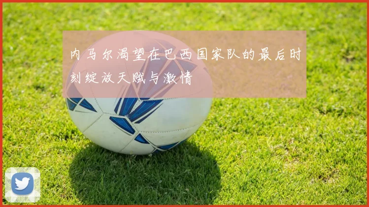 内马尔渴望在巴西国家队的最后时刻绽放天赋与激情