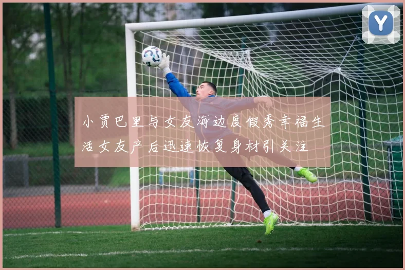 小贾巴里与女友海边度假秀幸福生活女友产后迅速恢复身材引关注