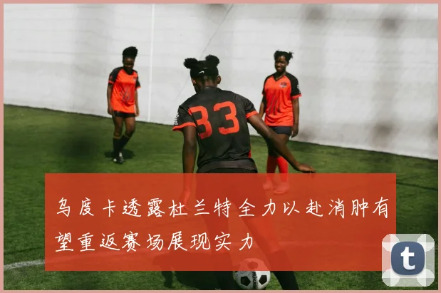 乌度卡透露杜兰特全力以赴消肿有望重返赛场展现实力