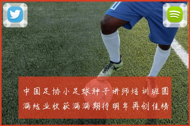 中国足协小足球种子讲师培训班圆满结业收获满满期待明年再创佳绩