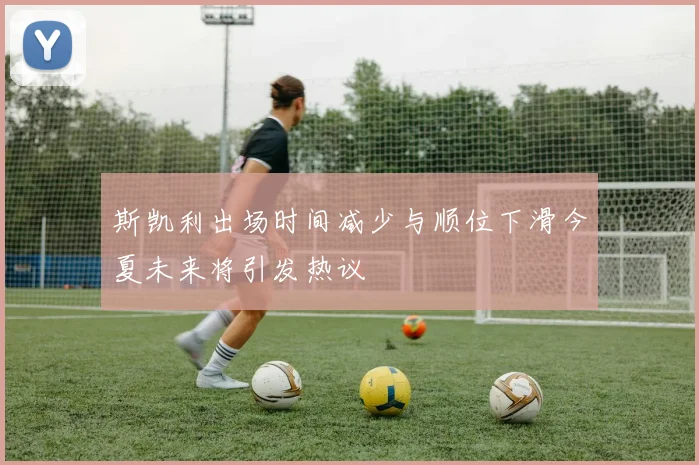 斯凯利出场时间减少与顺位下滑今夏未来将引发热议