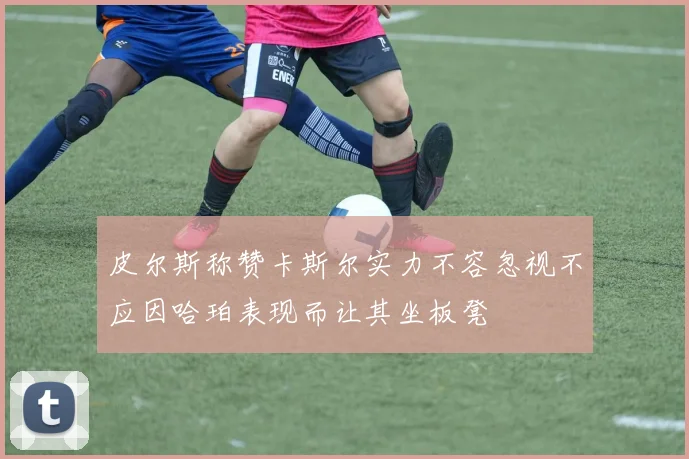皮尔斯称赞卡斯尔实力不容忽视不应因哈珀表现而让其坐板凳