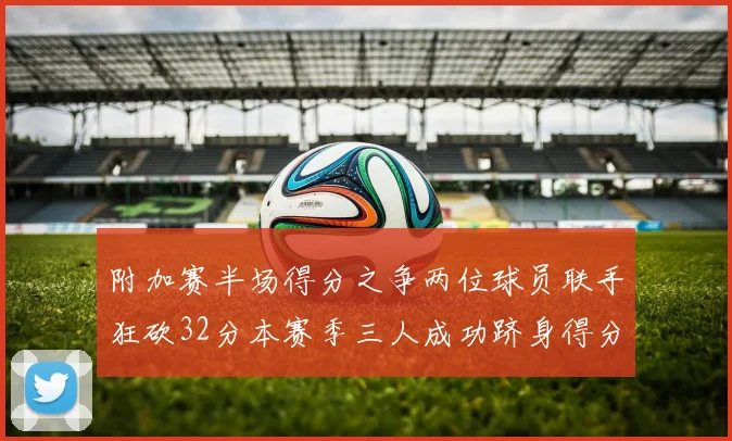 附加赛半场得分之争两位球员联手狂砍32分本赛季三人成功跻身得分榜前20