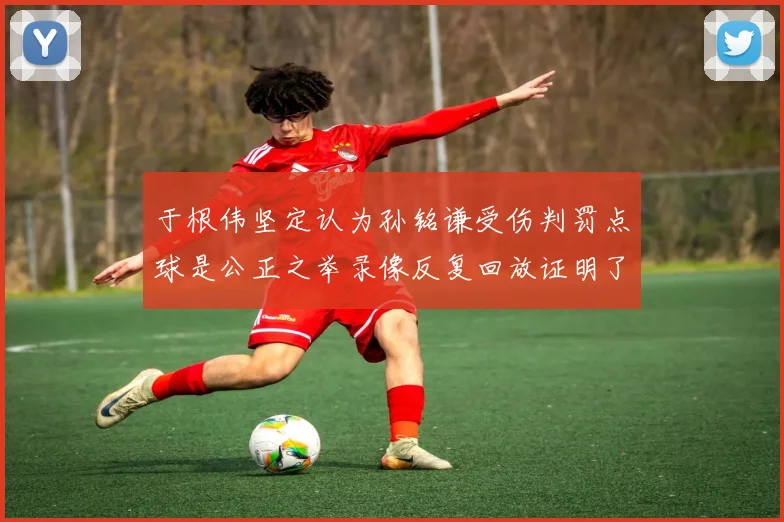 于根伟坚定认为孙铭谦受伤判罚点球是公正之举录像反复回放证明了这一点