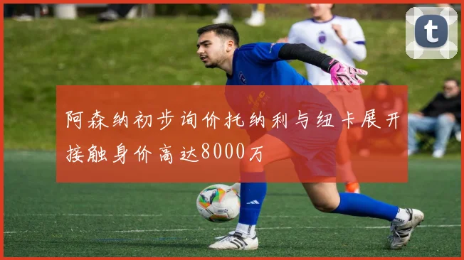 阿森纳初步询价托纳利与纽卡展开接触身价高达8000万