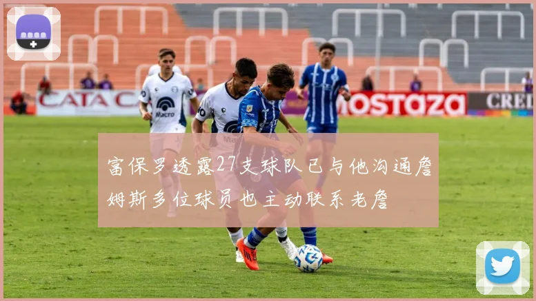 富保罗透露27支球队已与他沟通詹姆斯多位球员也主动联系老詹