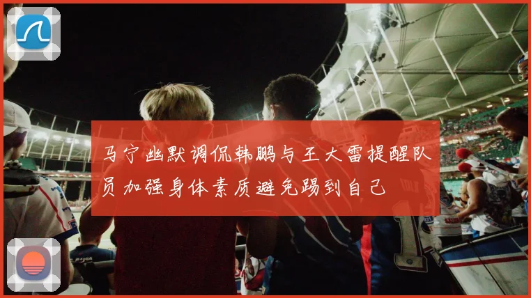 马宁幽默调侃韩鹏与王大雷提醒队员加强身体素质避免踢到自己