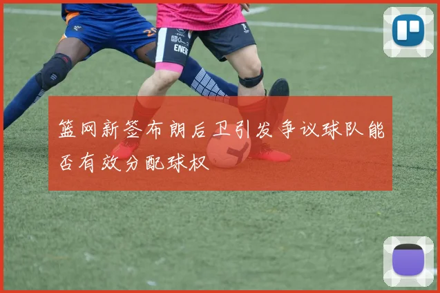 篮网新签布朗后卫引发争议球队能否有效分配球权