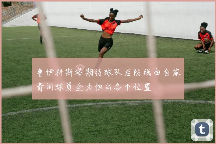 鲁伊科斯塔期待球队后防线由自家青训球员全力担当各个位置