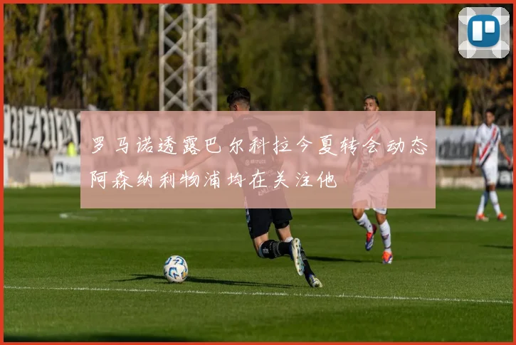 罗马诺透露巴尔科拉今夏转会动态阿森纳利物浦均在关注他