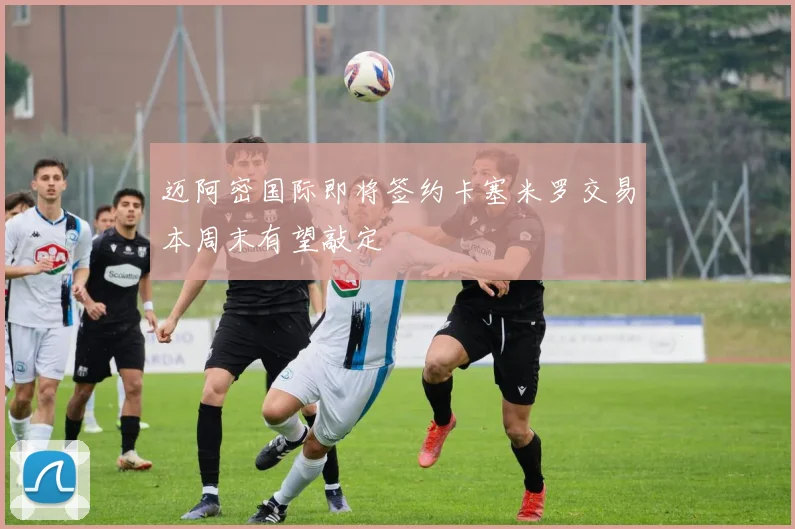 迈阿密国际即将签约卡塞米罗交易本周末有望敲定