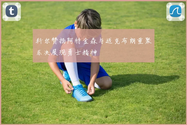 科尔赞扬阿特金森与迈克布朗重聚东决展现勇士精神