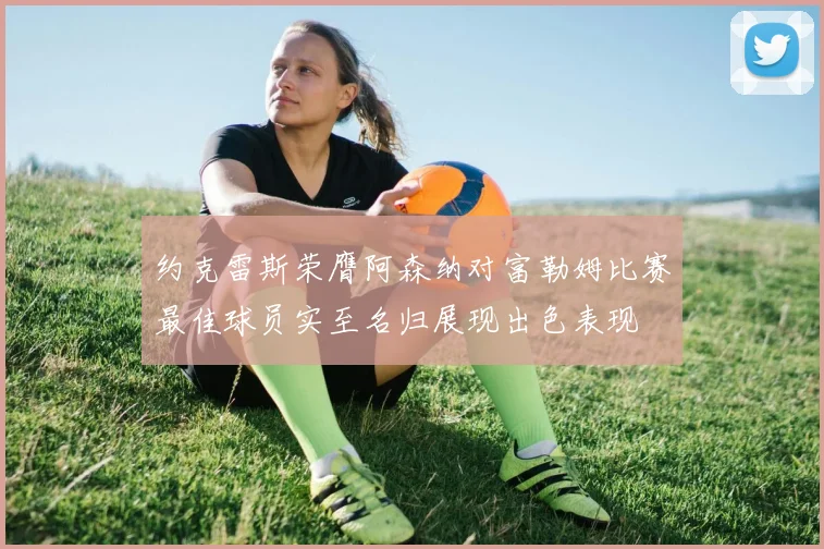 约克雷斯荣膺阿森纳对富勒姆比赛最佳球员实至名归展现出色表现