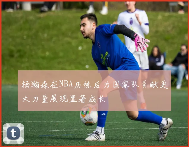 杨瀚森在NBA历练后为国家队贡献更大力量展现显著成长