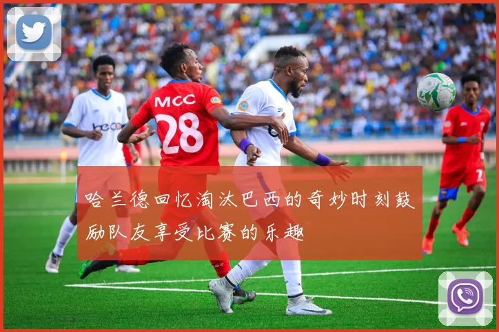 哈兰德回忆淘汰巴西的奇妙时刻鼓励队友享受比赛的乐趣