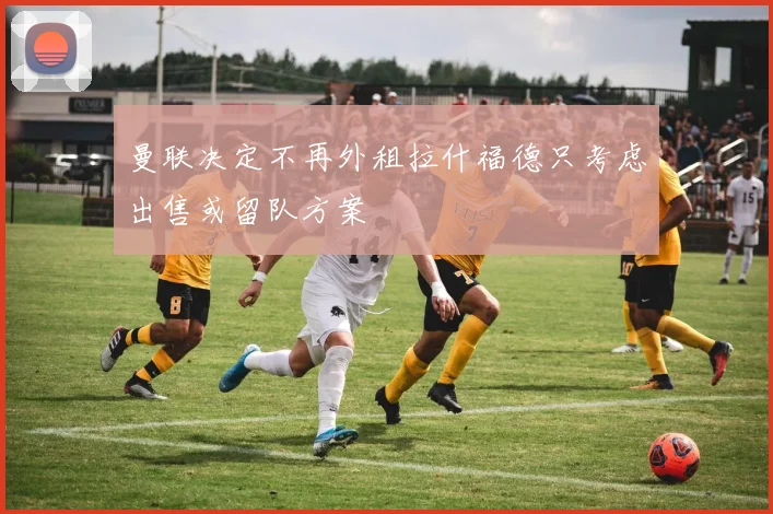 曼联决定不再外租拉什福德只考虑出售或留队方案