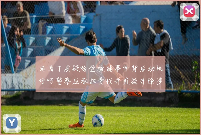 老马丁质疑哈登被捕事件背后动机呼吁警察应承担责任并直接开除涉事人员