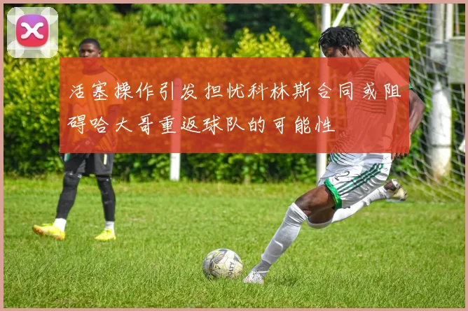 活塞操作引发担忧科林斯合同或阻碍哈大哥重返球队的可能性