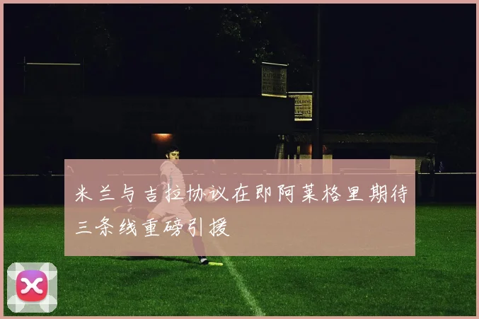 米兰与吉拉协议在即阿莱格里期待三条线重磅引援