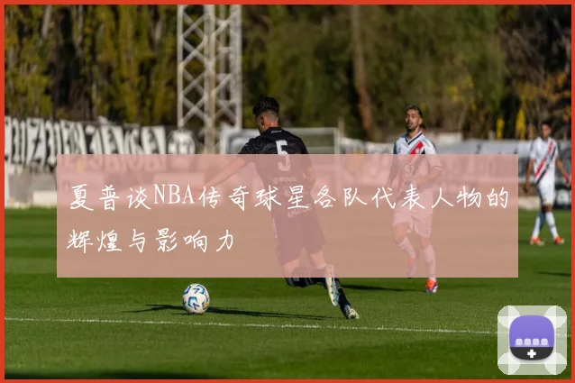 夏普谈NBA传奇球星各队代表人物的辉煌与影响力
