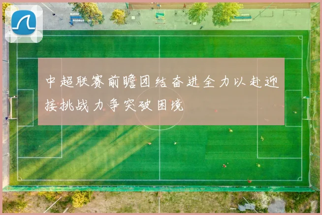 中超联赛前瞻团结奋进全力以赴迎接挑战力争突破困境