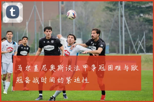 马尔基尼奥斯谈法甲争冠困难与欧冠备战时间的紧迫性