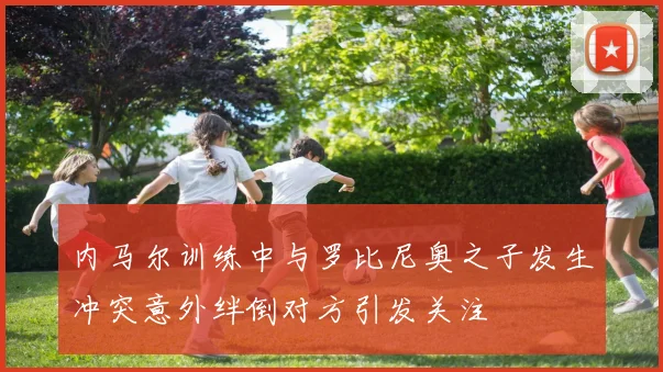 内马尔训练中与罗比尼奥之子发生冲突意外绊倒对方引发关注