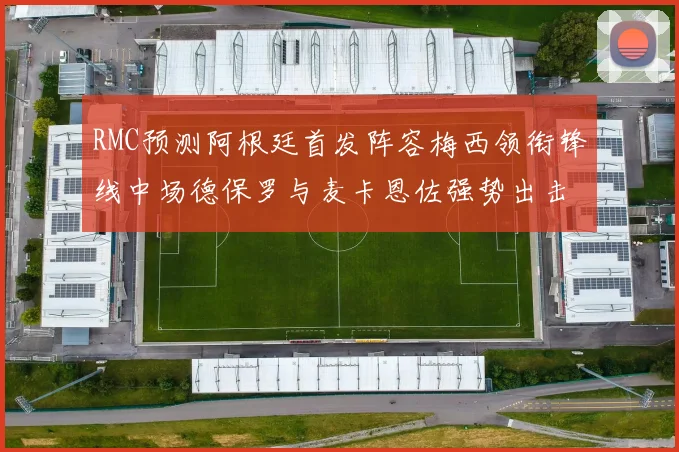 RMC预测阿根廷首发阵容梅西领衔锋线中场德保罗与麦卡恩佐强势出击