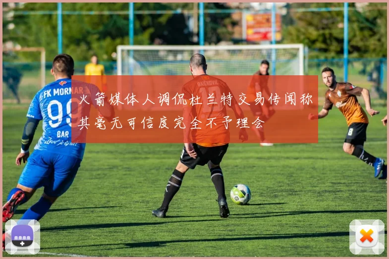 火箭媒体人调侃杜兰特交易传闻称其毫无可信度完全不予理会